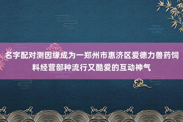 名字配对测因缘成为一郑州市惠济区爱德力兽药饲料经营部种流行又酷爱的互动神气